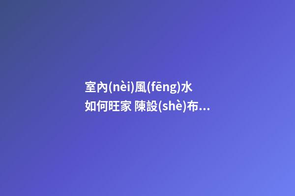 室內(nèi)風(fēng)水如何旺家 陳設(shè)布局最重要